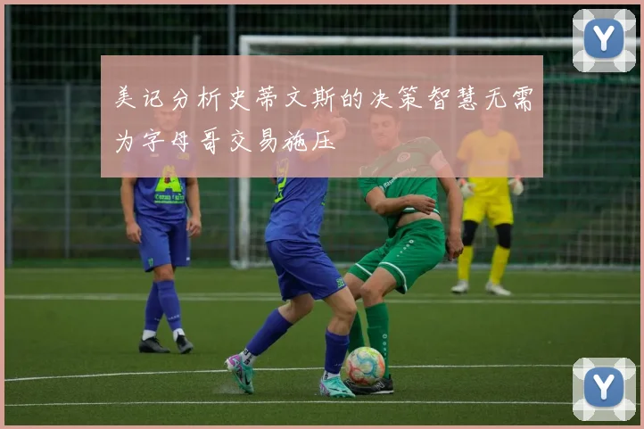 美记分析史蒂文斯的决策智慧无需为字母哥交易施压