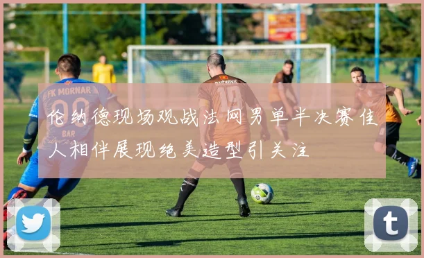 伦纳德现场观战法网男单半决赛佳人相伴展现绝美造型引关注