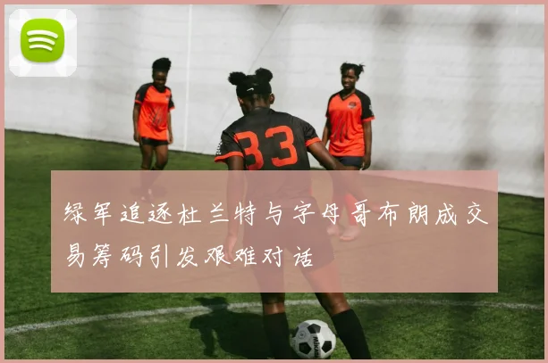 绿军追逐杜兰特与字母哥布朗成交易筹码引发艰难对话