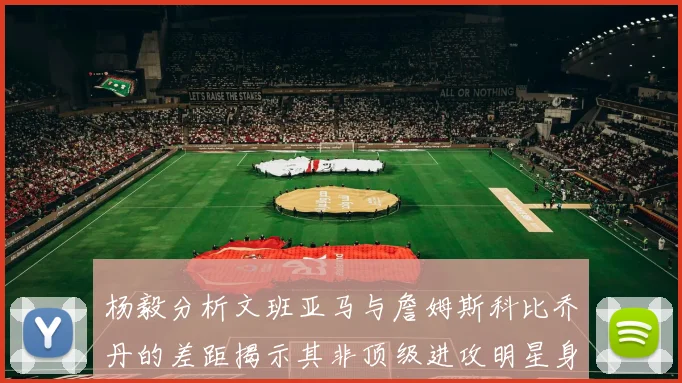 杨毅分析文班亚马与詹姆斯科比乔丹的差距揭示其非顶级进攻明星身份