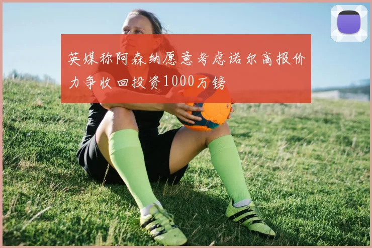 英媒称阿森纳愿意考虑诺尔高报价力争收回投资1000万镑