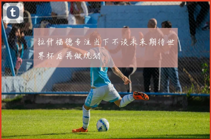 拉什福德专注当下不谈未来期待世界杯后再做规划