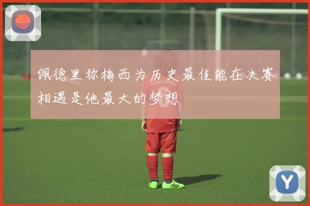 佩德里称梅西为历史最佳能在决赛相遇是他最大的梦想