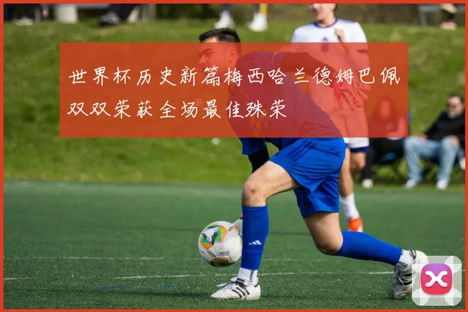 世界杯历史新篇梅西哈兰德姆巴佩双双荣获全场最佳殊荣