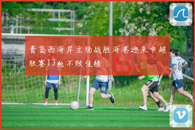 青岛西海岸主场战胜海港迎来中超联赛13轮不败佳绩