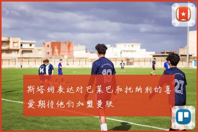 斯塔姆表达对巴莱巴和托纳利的喜爱期待他们加盟曼联