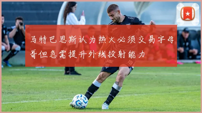 马特巴恩斯认为热火必须交易字母哥但急需提升外线投射能力