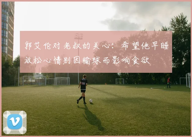 郭艾伦对老叔的关心：希望他早睡放松心情别因输球而影响食欲