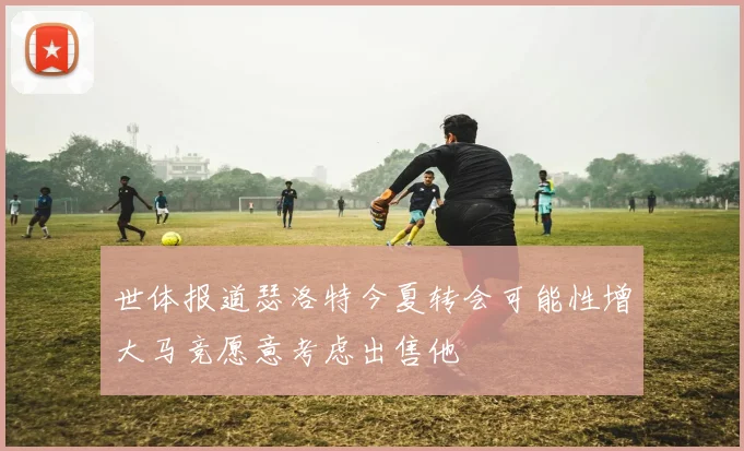 世体报道瑟洛特今夏转会可能性增大马竞愿意考虑出售他