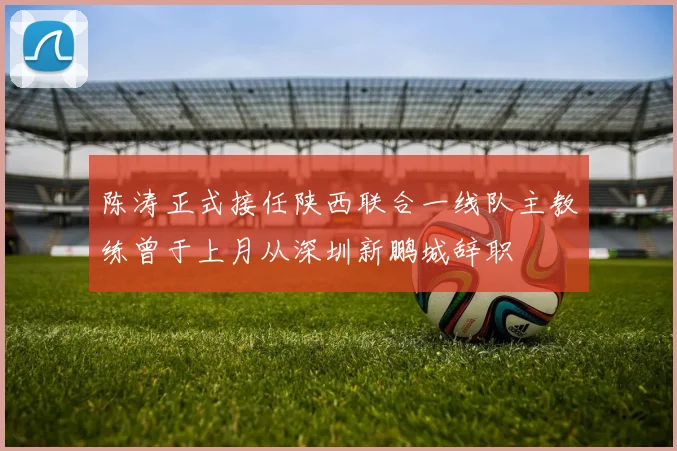 陈涛正式接任陕西联合一线队主教练曾于上月从深圳新鹏城辞职