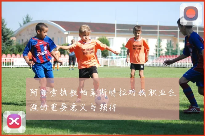 阿隆索执教帕莱斯特拉对我职业生涯的重要意义与期待